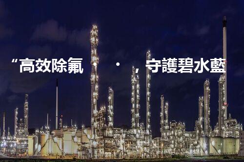 “高效除氟，守護碧水藍天——廢水中氟離子處理新篇章”
